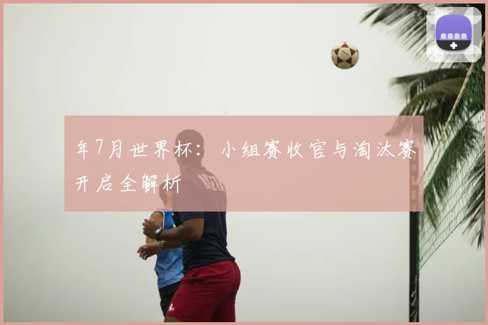 年7月世界杯:小组赛收官与淘汰赛开启全解析