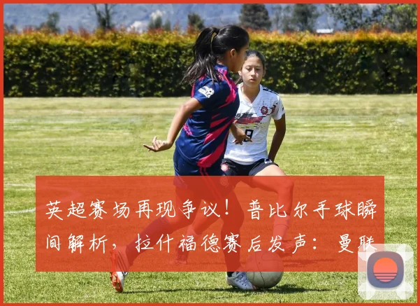 英超赛场再现争议!普比尔手球瞬间解析,拉什福德赛后发声:曼联点球为何被漏判?