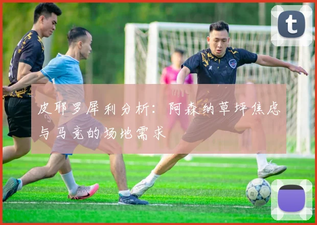 皮耶罗犀利分析：阿森纳草坪焦虑与马竞的场地需求