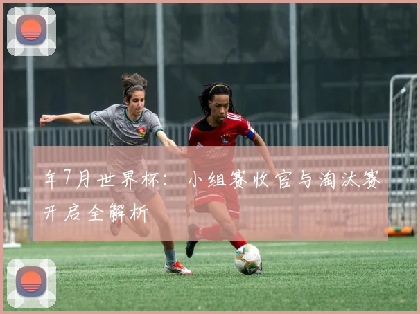 年7月世界杯:小组赛收官与淘汰赛开启全解析