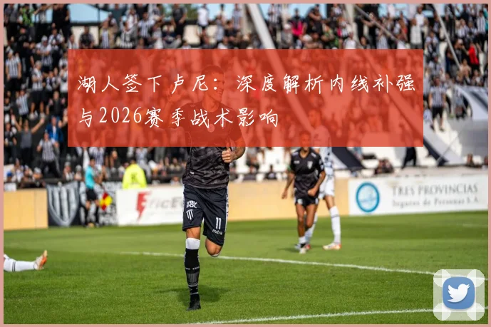 湖人签下卢尼:深度解析内线补强与2026赛季战术影响
