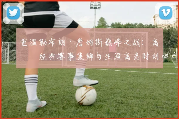 重温勒布朗·詹姆斯巅峰之战：高清经典赛事集锦与生涯高光时刻回顾